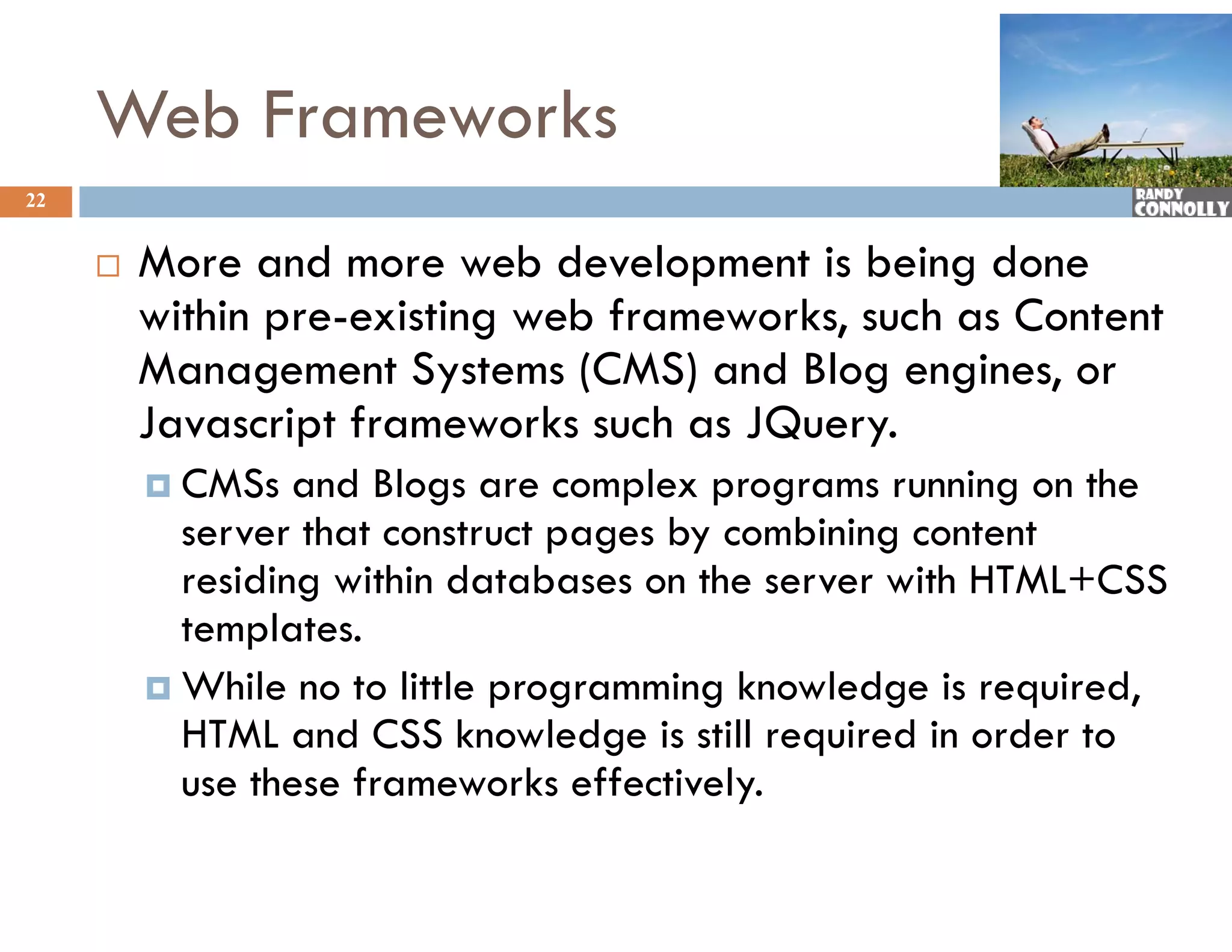 Web Frameworks
22


        More and more web development is being done
         M
         within pre-existing web frameworks, such as Content
         Management S t
         M            t Systems (CMS) and Blog engines, or
                                        d Bl       i
         Javascript frameworks such as JQuery.
          CMS
           CMSs   and Bl
                    d Blogs are complex programs running on th
                                     l                  i    the
           server that construct pages by combining content
           residing within databases on the server with HTML+CSS
                                                        HTML CSS
           templates.
          While no to little programming knowledge is required,
                              p g        g         g      q     ,
           HTML and CSS knowledge is still required in order to
           use these frameworks effectively.
 