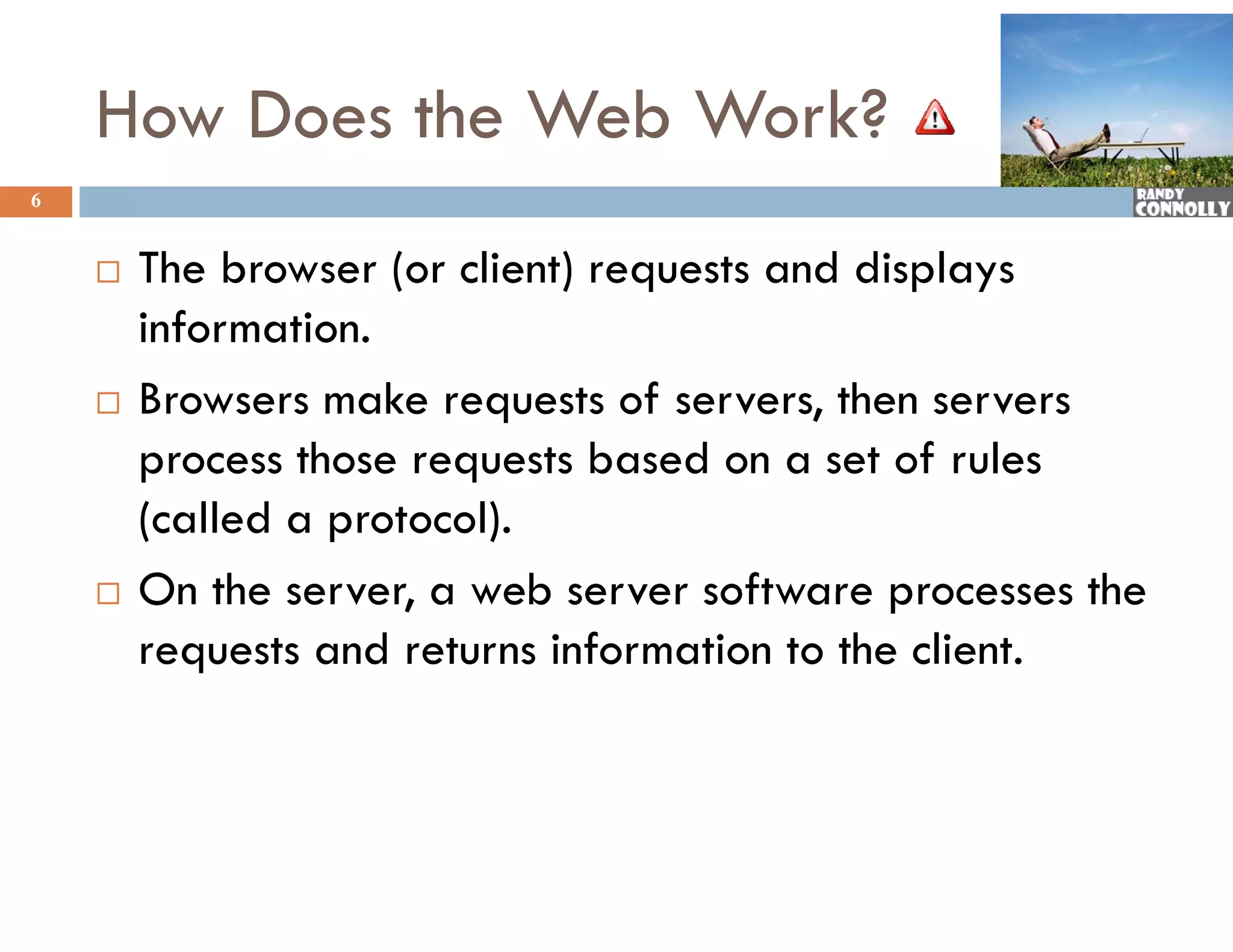 How Does the Web Work?
6


       The browser (or client) requests and displays
        information.
       Browsers make requests of servers, then servers
        p
        process those requests based on a set of rules
                        q
        (called a protocol).
       On the server a web server software processes the
                server,
        requests and returns information to the client.
 