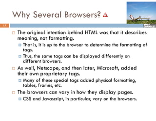 Why Several Browsers?
13


        The i i l intention b hi d HTML was that it describes
         Th original i    i behind            h i d       ib
         meaning, not formatting.
          That is, it is up to the browser to determine the formatting of
           tags.
          Thus, the same tags can be displayed differently on
           different browsers
                       browsers.
        As well, Netscape, and then later, Microsoft, added
         their own proprietary tags.
            Many of these special tags added physical formatting,
             tables, frames, etc.
        The browsers can vary in how they display pages.
            CSS and Javascript, in particular, vary on the browsers.
 