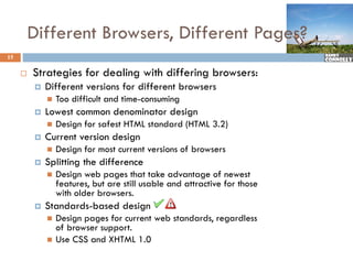 Different Browsers, Different Pages?
15

        Strategies f d li
         St t i for dealing with differing b
                             ith diff i browsers:
            Different versions for different browsers
                Too difficult and time-consuming
                                                g
            Lowest common denominator design
                Design for safest HTML standard (HTML 3.2)
            Current version design
                Design for most current versions of browsers
            Splitting the difference
                Design web pages that take advantage of newest
                 features, but are still usable and attractive for those
                 with older browsers.
            Standards-based design
                Design pages for current web standards, regardless
                 of browser support.
                Use CSS and XHTML 1.0
 