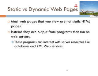Static vs Dynamic Web Pages
   Most web pages that you view are not static HTML
    pages.
   Instead they are output from programs that run on
    web servers.
     Theseprograms can interact with server resources like
      databases and XML Web services.




                                          18
 