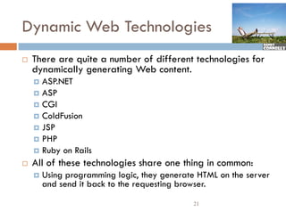 Dynamic Web Technologies
   There are quite a number of different technologies for
    Th          i        b    f diff         h l i f
    dynamically generating Web content.
     ASP.NET
     ASP
     CGI
     ColdFusion
     JSP
     PHP
     Ruby on Rails
   All of these technologies share one thing in common:
       Using programming logic, they generate HTML on the server
        and send it back to the requesting browser.
                                             21
 