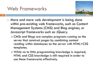 Web Frameworks
22


        More and more web development is being done
         M
         within pre-existing web frameworks, such as Content
         Management S t
         M            t Systems (CMS) and Blog engines, or
                                        d Bl       i
         Javascript frameworks such as JQuery.
          CMS
           CMSs   and Bl
                    d Blogs are complex programs running on th
                                     l                  i    the
           server that construct pages by combining content
           residing within databases on the server with HTML+CSS
                                                        HTML CSS
           templates.
          While no to little programming knowledge is required,
                              p g        g         g      q     ,
           HTML and CSS knowledge is still required in order to
           use these frameworks effectively.
 