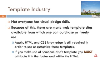 Template Industry
24


        Not everyone has visual design skills.
        Because of this, there are many web template sites
                        ,              y        p
         available from which one can purchase or freely
         use.
          Again,  HTML and CSS knowledge is still required in
           order to use or customize these templates.
          If you make use of someone else’s template you MUST
           attribute it in the footer and within the HTML.
 