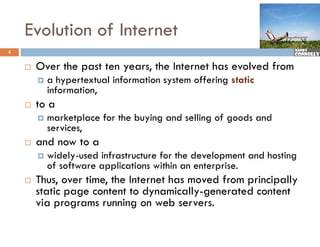 Evolution of Internet
4


       Over the past ten years, the Internet has evolved from
        O     h                   h I         h      l df
           a hypertextual information system offering static
                       ,
            information,
       to a
           marketplace for the buying and selling of goods and
            services,
       and now to a
           widely-used i f t t
             id l     d infrastructure for the development and h ti
                                       f th d l            t d hosting
            of software applications within an enterprise.
       Thus, over time, the Internet has moved from p
             ,         ,                             principally
                                                           p y
        static page content to dynamically-generated content
        via programs running on web servers.
 