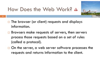 How Does the Web Work?
6


       The browser (or client) requests and displays
        information.
       Browsers make requests of servers, then servers
        p
        process those requests based on a set of rules
                        q
        (called a protocol).
       On the server a web server software processes the
                server,
        requests and returns information to the client.
 