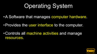 Operating System
•A Software that manages computer hardware.
•Provides the user interface to the computer.
•Controls all machine activities and manage
resources.
 