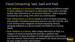 Cloud Computing: IaaS, SaaS and PaaS
• SaaS: Software as a service is a software licensing and delivery model
in which software is licensed on a subscription basis and is centrally
hosted. Also referred to as "on-demand software". SaaS is typically
accessed by users using a thin client via a web browser.
• IaaS: Infrastructure as a Service (IaaS) is a form of cloud computing
that provides virtualized computing resources over the Internet. IaaS
is one of three main categories of cloud computing services,
alongside Software as a Service (SaaS) and Platform as a Service
(PaaS).
• PaaS: Platform as a Service, often simply referred to as PaaS, is a
category of cloud computing that provides a platform and
environment to allow developers to build applications and services
over the internet. PaaS services are hosted in the cloud and accessed
by users simply via their web browser.
 