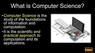 What is Computer Science?
•Computer Science is the
study of the foundations
of information and
computation.
•It is the scientific and
practical approach to
computation and its
applications.
 