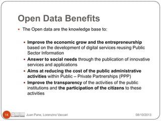 Open Data Benefits
 The Open data are the knowledge base to:

 Improve the economic grow and the entrepreneurship

based on the development of digital services reusing Public
Sector Information
 Answer to social needs through the publication of innovative
services and applications
 Aims at reducing the cost of the public administrative
activities within Public – Private Partnerships (PPP)
 Improve the transparency of the activities of the public
institutions and the participation of the citizens to these
activities

14

Juan Pane, Lorenzino Vaccari

08/10/2013

 