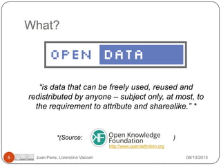 What?

“is data that can be freely used, reused and
redistributed by anyone – subject only, at most, to
the requirement to attribute and sharealike.” *

*(Source:

)
http://www.opendefinition.org

6

Juan Pane, Lorenzino Vaccari

08/10/2013

 