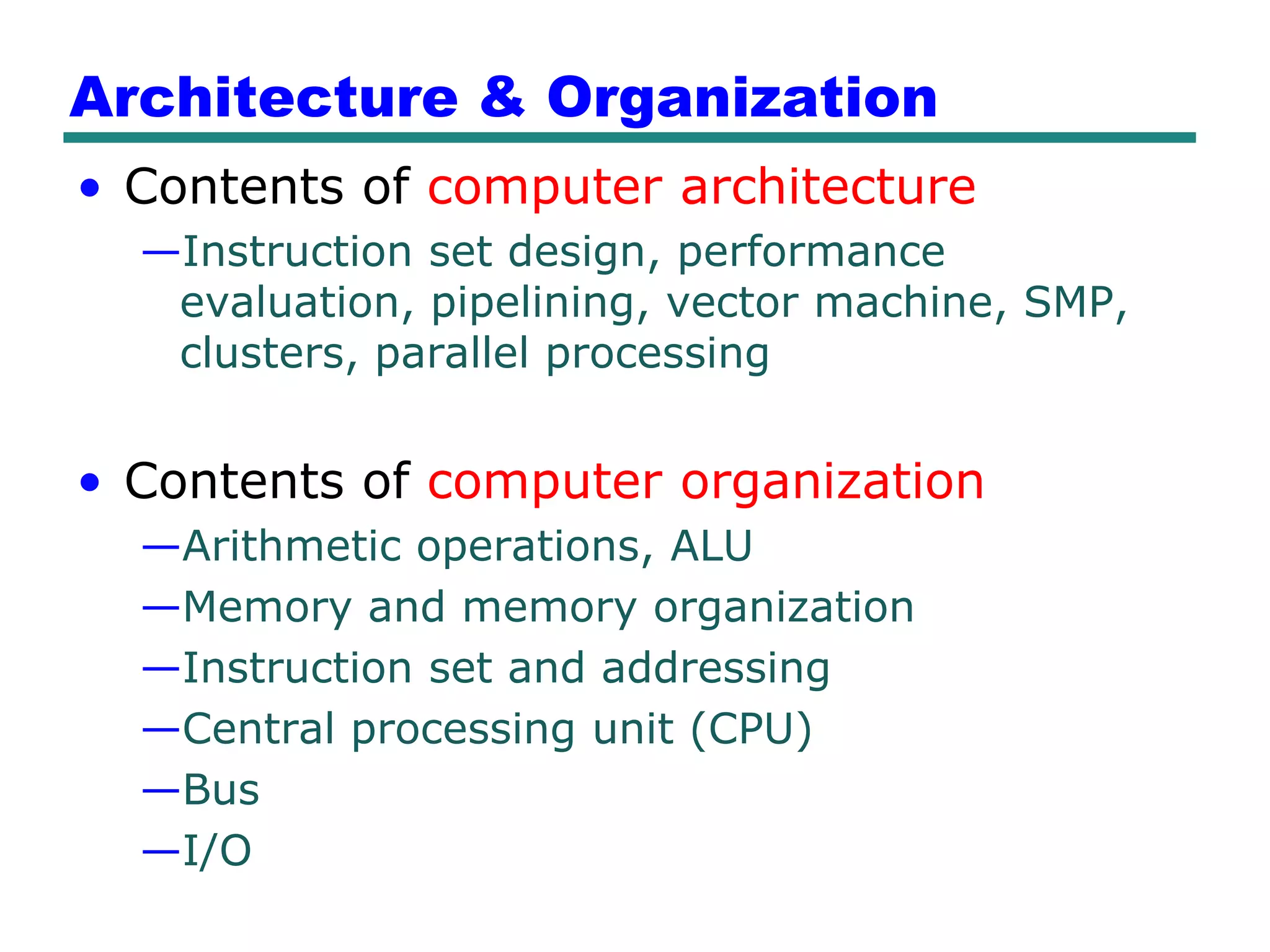 Architecture & Organization
• Contents of computer architecture
  —Instruction set design, performance
   evaluation, pipelining, vector machine, SMP,
   clusters, parallel processing


• Contents of computer organization
  —Arithmetic operations, ALU
  —Memory and memory organization
  —Instruction set and addressing
  —Central processing unit (CPU)
  —Bus
  —I/O
 