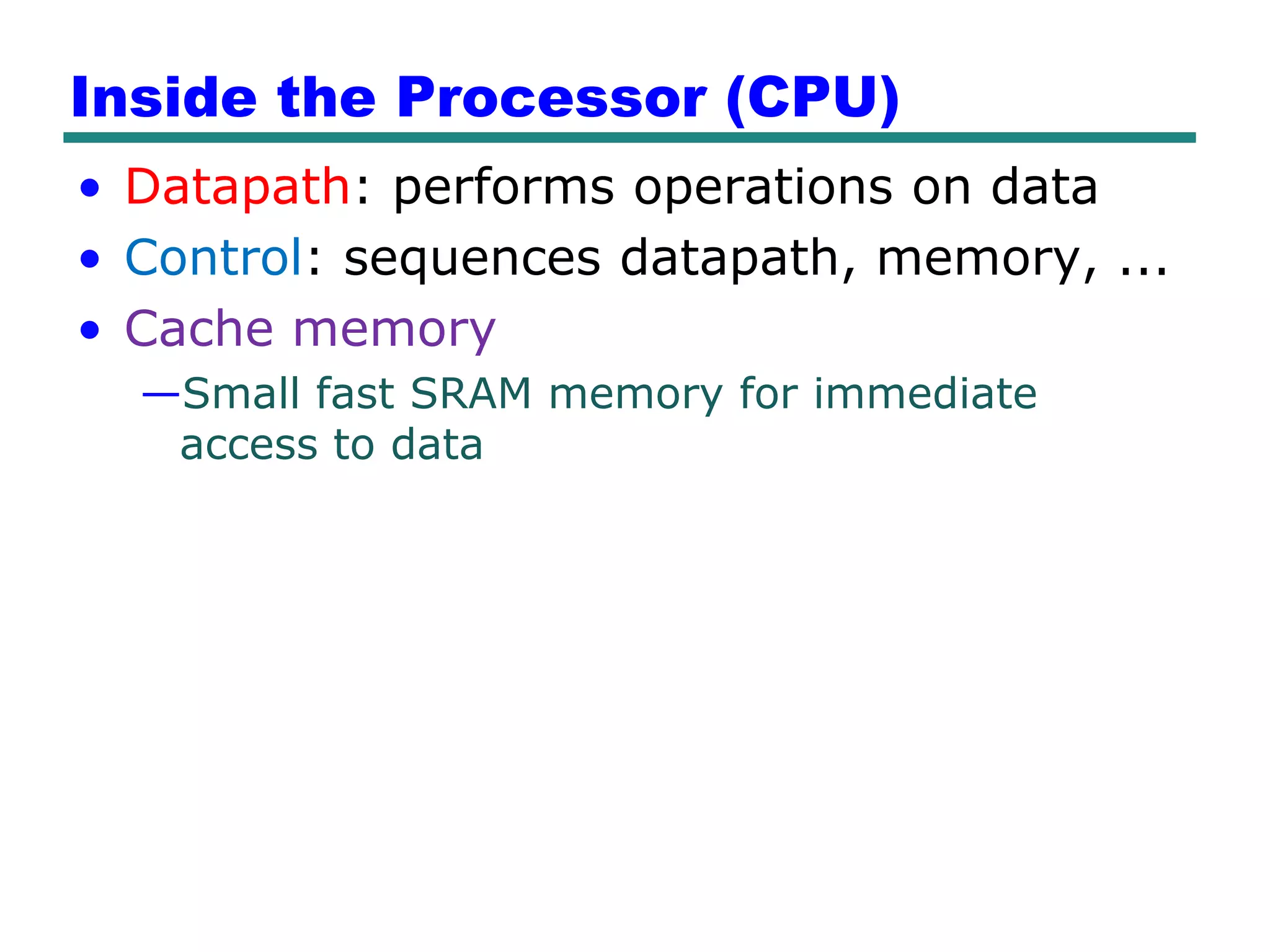 Inside the Processor (CPU)
• Datapath: performs operations on data
• Control: sequences datapath, memory, ...
• Cache memory
  —Small fast SRAM memory for immediate
   access to data
 