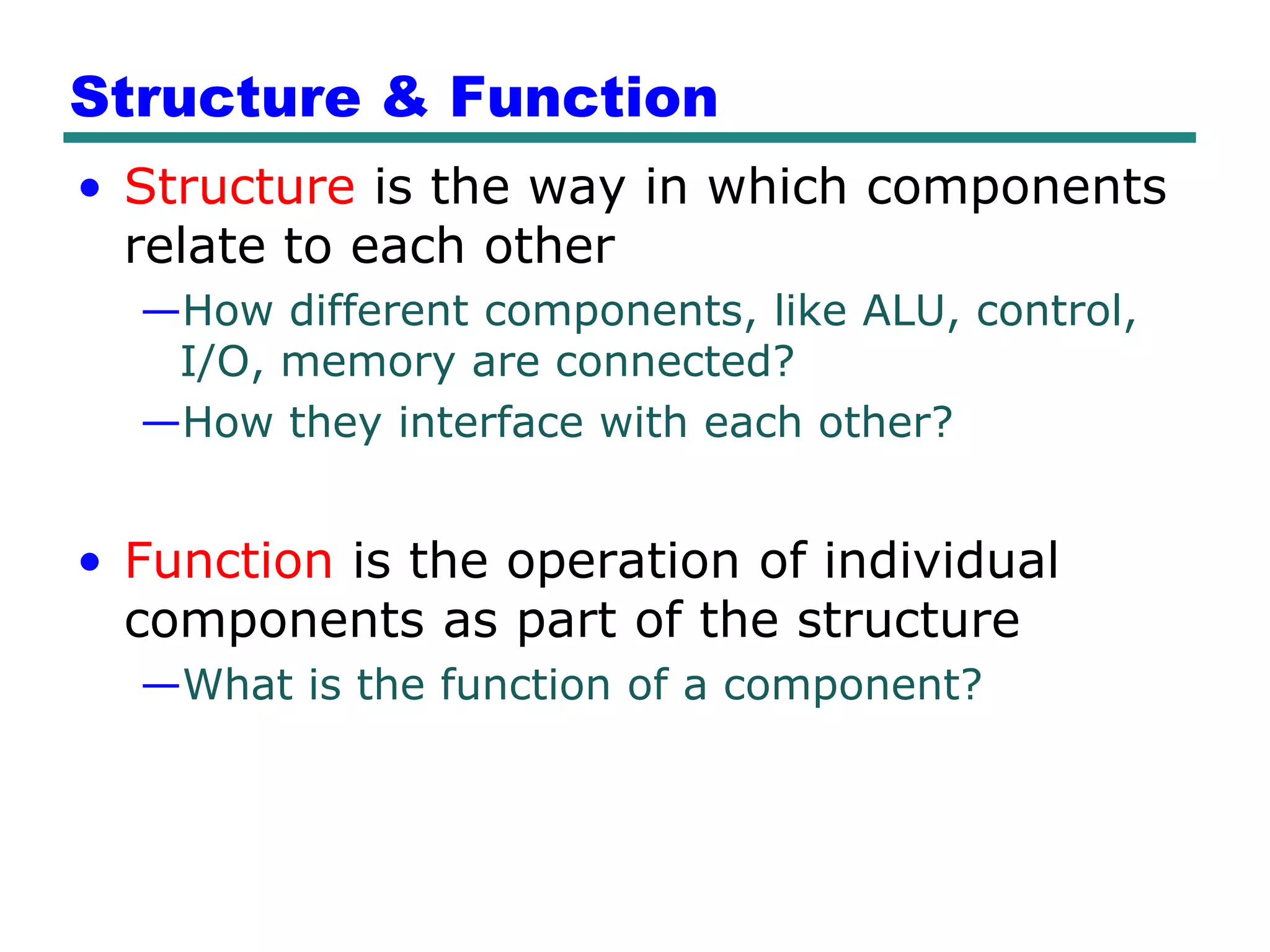 Structure & Function
• Structure is the way in which components
  relate to each other
  —How different components, like ALU, control,
   I/O, memory are connected?
  —How they interface with each other?


• Function is the operation of individual
  components as part of the structure
  —What is the function of a component?
 