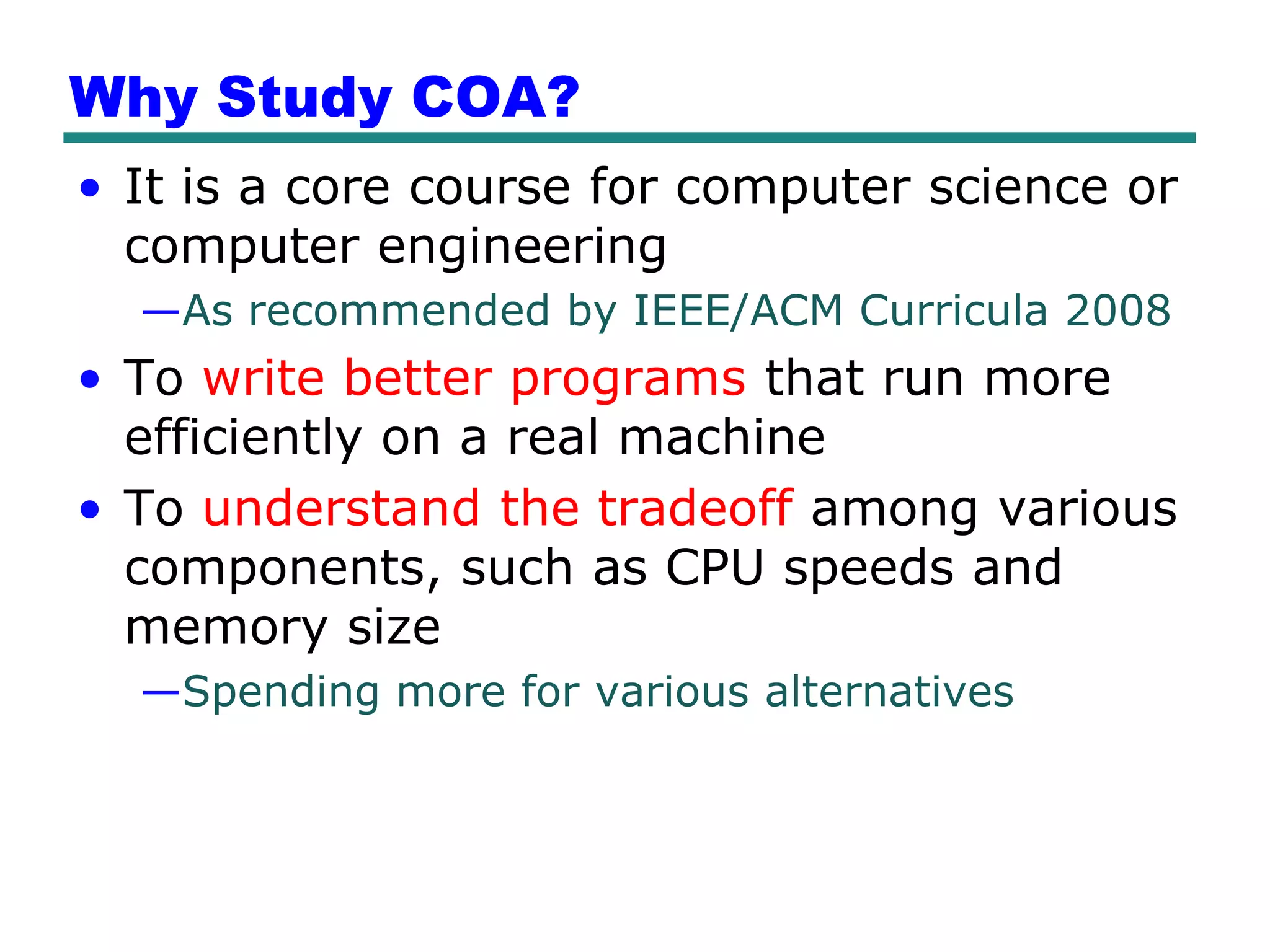 Why Study COA?
• It is a core course for computer science or
  computer engineering
  —As recommended by IEEE/ACM Curricula 2008
• To write better programs that run more
  efficiently on a real machine
• To understand the tradeoff among various
  components, such as CPU speeds and
  memory size
  —Spending more for various alternatives
 