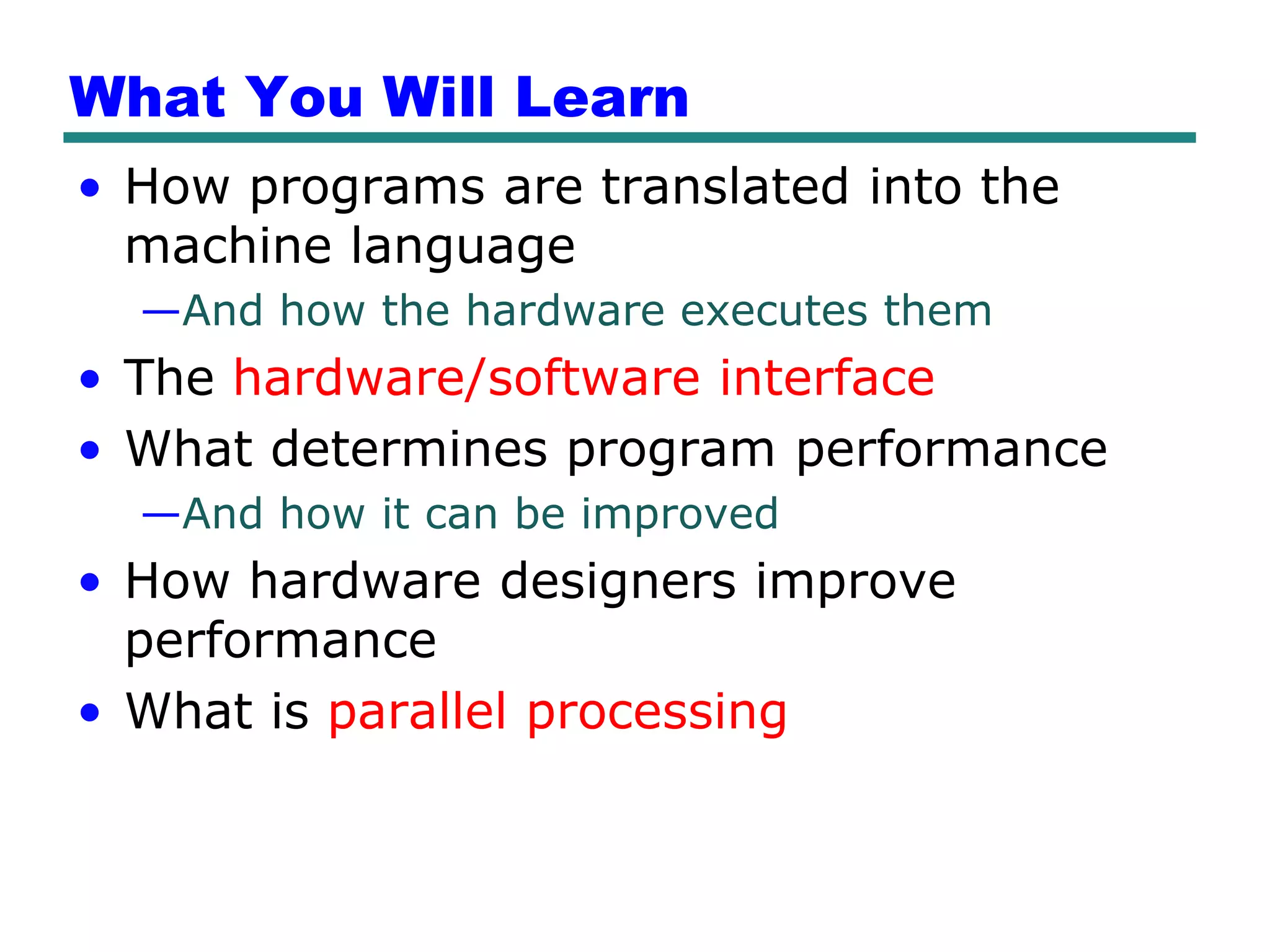 What You Will Learn
• How programs are translated into the
  machine language
  —And how the hardware executes them
• The hardware/software interface
• What determines program performance
  —And how it can be improved
• How hardware designers improve
  performance
• What is parallel processing
 