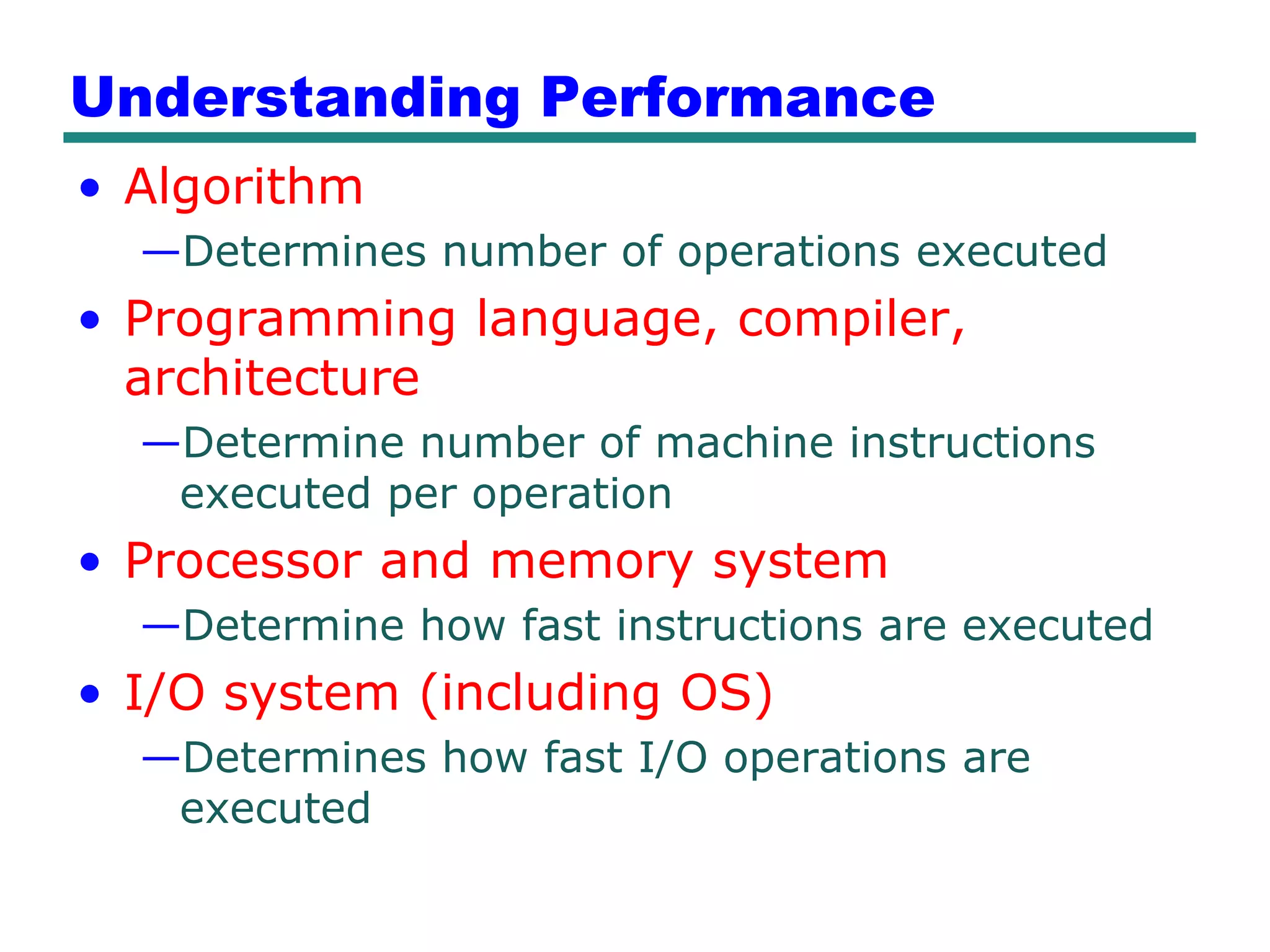 Understanding Performance
• Algorithm
  —Determines number of operations executed
• Programming language, compiler,
  architecture
  —Determine number of machine instructions
   executed per operation
• Processor and memory system
  —Determine how fast instructions are executed
• I/O system (including OS)
  —Determines how fast I/O operations are
   executed
 