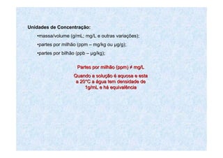 Unidades de Concentração:
•massa/volume (g/mL; mg/L e outras variações);
•partes por milhão (ppm – mg/kg ou µg/g);
•partes por bilhão (ppb – µg/kg);
Partes por milhão (Partes por milhão (ppmppm)) ≠≠ mgmg/L/L
Quando a soluQuando a soluççãoão éé aquosa e estaaquosa e esta
a 20a 20°°C aC a áágua tem densidade degua tem densidade de
1g/mL e h1g/mL e háá equivalênciaequivalência
 