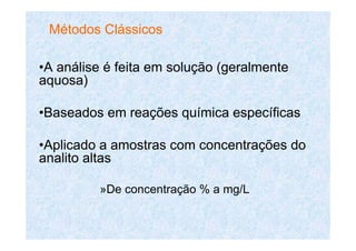 •A análise é feita em solução (geralmente
aquosa)
•Baseados em reações química específicas
•Aplicado a amostras com concentrações do
analito altas
»De concentração % a mg/L
Métodos Clássicos
 