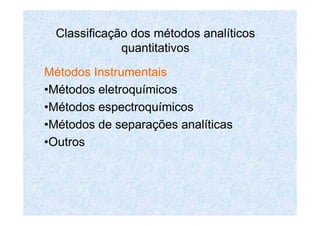Classificação dos métodos analíticos
quantitativos
Métodos Instrumentais
•Métodos eletroquímicos
•Métodos espectroquímicos
•Métodos de separações analíticas
•Outros
 