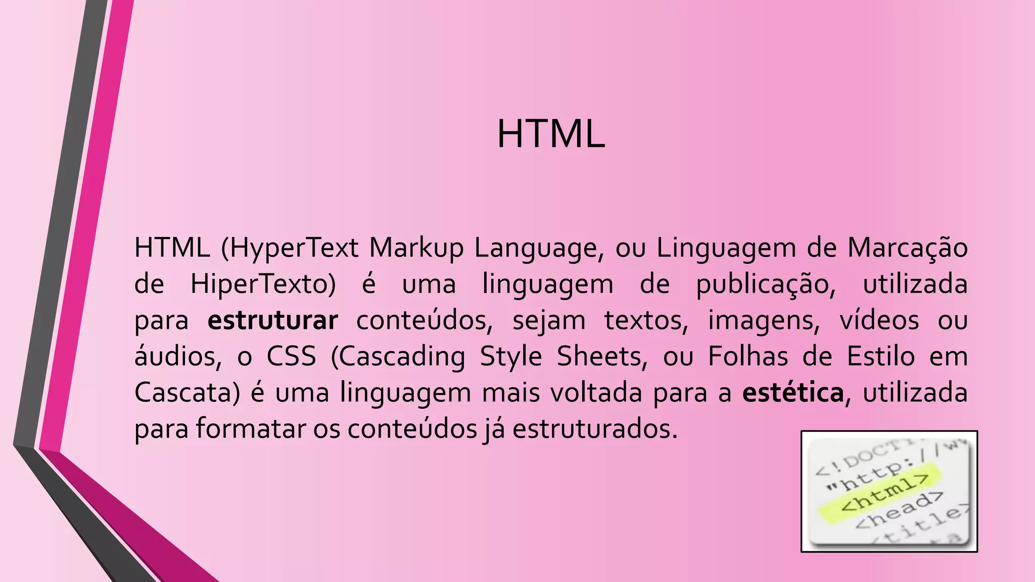 HTML
HTML (HyperText Markup Language, ou Linguagem de Marcação
de HiperTexto) é uma linguagem de publicação, utilizada
para estruturar conteúdos, sejam textos, imagens, vídeos ou
áudios, o CSS (Cascading Style Sheets, ou Folhas de Estilo em
Cascata) é uma linguagem mais voltada para a estética, utilizada
para formatar os conteúdos já estruturados.
