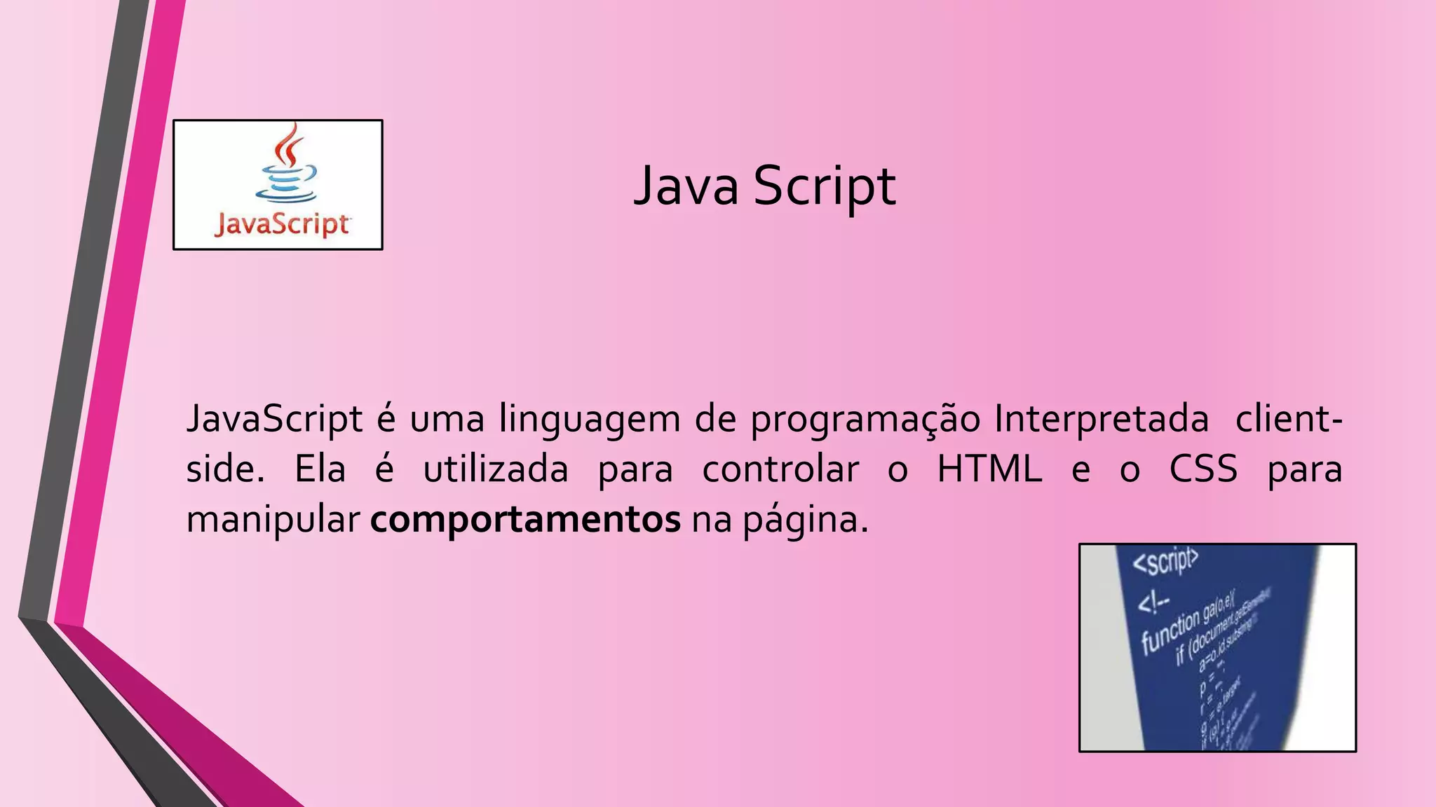 Java Script
JavaScript é uma linguagem de programação Interpretada client-
side. Ela é utilizada para controlar o HTML e o CSS para
manipular comportamentos na página.