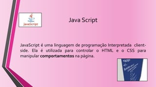 Java Script
JavaScript é uma linguagem de programação Interpretada client-
side. Ela é utilizada para controlar o HTML e o CSS para
manipular comportamentos na página.
 