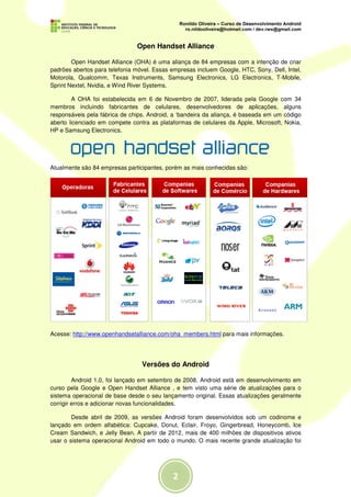 Open Handset Alliance

        Open Handset Alliance (OHA) é uma aliança de 84 empresas com a intenção de criar
padrões abertos para telefonia móvel. Essas empresas incluem Google, HTC, Sony, Dell, Intel,
Motorola, Qualcomm, Texas Instruments, Samsung Electronics, LG Electronics, T-Mobile,
Sprint Nextel, Nvidia, e Wind River Systems.

        A OHA foi estabelecida em 6 de Novembro de 2007, liderada pela Google com 34
membros incluindo fabricantes de celulares, desenvolvedores de aplicações, alguns
responsáveis pela fábrica de chips. Android, a ‘bandeira da aliança, é baseada em um código
aberto licenciado em compete contra as plataformas de celulares da Apple, Microsoft, Nokia,
HP e Samsung Electronics.




Atualmente são 84 empresas participantes, porém as mais conhecidas são:




Acesse: http://www.openhandsetalliance.com/oha_members.html para mais informações.




                                 Versões do Android

         Android 1.0, foi lançado em setembro de 2008. Android está em desenvolvimento em
curso pela Google e Open Handset Alliance , e tem visto uma série de atualizações para o
sistema operacional de base desde o seu lançamento original. Essas atualizações geralmente
corrigir erros e adicionar novas funcionalidades.

        Desde abril de 2009, as versões Android foram desenvolvidos sob um codinome e
lançado em ordem alfabética: Cupcake, Donut, Eclair, Froyo, Gingerbread, Honeycomb, Ice
Cream Sandwich, e Jelly Bean. A partir de 2012, mais de 400 milhões de dispositivos ativos
usar o sistema operacional Android em todo o mundo. O mais recente grande atualização foi
 