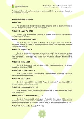 Android Jelly Bean 4.2, que foi anunciado em outubro de 2012, e foi lançado em dispositivos
comerciais em novembro.



Versões do Android – Histórico

Android beta

        Foi lançado em 5 de novembro de 2007, enquanto o kit de desenvolvimento de
software (SDK) foi lançado em 12 de novembro de 2007.

Android 1.0 – Apple Pie* (API 1)

       Android 1.0, a primeira versão comercial do software, foi lançado em 23 de setembro
de 2008 com o HTC Dream.

Android 1.1 – Banana Bread* (API 2)

        Em 9 de Fevereiro de 2009, o Android 1.1 foi lançado com uma atualização,
inicialmente para o HTC Dream . A atualização mudou o Android API e acrescentou uma série
de novas características.

Android 1.5 – Cupcake (API 3)

        Em 30 de Abril de 2009, com base no kernel Linux 2.6.27. Esta foi a primeira versão a
usar oficialmente um nome baseado em uma sobremesa, um tema que seria ser usado para
todas as versões. A atualização inclui vários novos recursos e alterações de interface do
usuário.

Android 1.6 – Donut (API 4)

      Em 15 de Setembro de 2009, o Android 1.6 SDK - apelidado de Donut - foi lançado,
baseado no Linux kernel 2.6.29.

Android 2.0/2.1 – Eclair (API 5 – 7)

      26 de Outubro de 2009, o Android 2.0 SDK - codinome Eclair - foi lançado, baseado no
mesmo kernel da versão anterior.

Android 2.2 – Froyo (API 8)

       Em 20 de maio de 2010, o Android 2.2 (Froyo, abreviatura de Frozen Yogurt) SDK foi
lançado, baseado no Linux kernel 2.6.32.

Android 2.3 – Gingerbread (API 9 – 10)

        6 de Dezembro. 2010, o Android 2.3 (Gingerbread) SDK foi lançado e tem como base o
Linux kernel 2.6.35.

Android 3.0/3.1/3.2 – Honeycomb (API 11 – 13)

         Em 22 de Fevereiro de 2011, foi lançado o Android 3.0 (Honeycomb) SDK. A primeira
atualização Android apenas para uso em tablets – baseia-se no Linux kernel 2.6.36. O primeiro
dispositivo com esta versão foi o Motorola Xoom. O tablet, foi lançado dois dias depois do SDK.

Android 4.0 - Ice Cream Sandwich (API 14 – 15)
 
