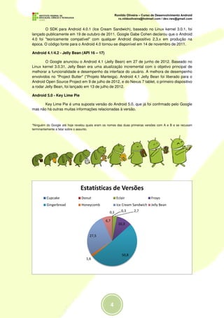O SDK para Android 4.0.1 (Ice Cream Sandwich), baseado no Linux kernel 3.0.1, foi
lançado publicamente em 19 de outubro de 2011. Google Gabe Cohen declarou que o Android
4.0 foi "teoricamente compatível" com qualquer Android dispositivo 2.3.x em produção na
época. O código fonte para o Android 4.0 tornou-se disponível em 14 de novembro de 2011.

Android 4.1/4.2 - Jelly Bean (API 16 – 17)

        O Google anunciou o Android 4.1 (Jelly Bean) em 27 de junho de 2012. Baseado no
Linux kernel 3.0.31, Jelly Bean era uma atualização incremental com o objetivo principal de
melhorar a funcionalidade e desempenho da interface do usuário. A melhora de desempenho
envolvidos no "Project Butter" ("Projeto Manteiga). Android 4,1 Jelly Bean foi liberado para o
Android Open Source Project em 9 de julho de 2012, e do Nexus 7 tablet, o primeiro dispositivo
a rodar Jelly Bean, foi lançado em 13 de julho de 2012.

Android 5.0 - Key Lime Pie

      Key Lime Pie é uma suposta versão do Android 5.0, que já foi confrmado pelo Google
mas não há outras muitas informações relacionadas à versão.



*Ninguém do Google até hoje revelou quais eram os nomes das duas primeiras versões com A e B e se recusam
terminantemente a falar sobre o assunto.




                               Estatísticas de Versões
         Cupcake                Donut                   Eclair                Froyo
         Gingerbread            Honeycomb               Ice Cream Sandwich    Jelly Bean
                                                  0,1      0,3    2,7

                                                6,7
                                                         10,3


                                     27,5




                                                           50,8
                                   1,6
 