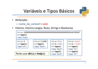 Variáveis e Tipos Básicos
• Atribuição:
   – nome_da_variavel = valor
• Inteiros, Inteiros Longos, Reais, Strings e Booleanos
    >>> a = 10000000000000000000000000000000000000000005646789467
    >>> type(a)
    <type 'long'>
    >>> a = 4       >>> a = 5.3209   >>> a = True    >>> a = 'texto'
    >>> type(a)     >>> type(a)      >>> b = False   >>> b = "texto"
    <type 'int'>    <type 'float'>   >>> type(a)     >>> type(a)
                                     <type 'bool'>   <type 'str'>
                                     >>> type(b)     >>> type(b)
   Tente usar dir(a) e help(a)       <type 'bool'>   <type 'str'>



                                                                       12
 