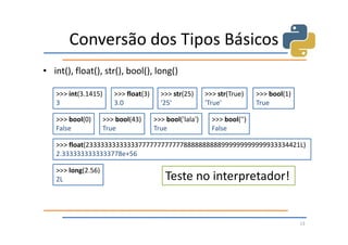 Conversão dos Tipos Básicos
• int(), float(), str(), bool(), long()

   >>> int(3.1415)      >>> float(3)     >>> str(25)      >>> str(True)    >>> bool(1)
   3                    3.0              '25'             'True'           True

   >>> bool(0)       >>> bool(43)      >>> bool('lala')     >>> bool('')
   False             True              True                 False

   >>> float(233333333333337777777777778888888888999999999999933334421L)
   2.3333333333333778e+56

   >>> long(2.56)
   2L                                      Teste no interpretador!


                                                                                         13
 