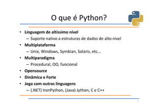 O que é Python?
• Linguagem de altíssimo nível
   – Suporte nativo a estruturas de dados de alto nivel
• Multiplataforma
   – Unix, Windows, Symbian, Solaris, etc...
• Multiparadigma
   – Procedural, OO, funcional
• Opensource
• Dinâmica e Forte
• Joga com outras linguagens
   – (.NET) IronPython, (Java) Jython, C e C++

                                                          2
 