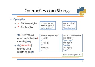 Operações com Strings
• Operações:
   – + : Concatenação       >>> st = ‘curso '        >>> st = ‘Casa’
                            >>> st + ‘python'        >>> st*3
   – * : Replicação         ‘curso python'           ‘CasaCasaCasa'


   – str[i]: retorna o      >>> st = 'arquivo.mp3'   >>> st = 'arquivo.mp3'
     caracter de índice i   >>> st[0]                >>> st[2:]
                            'a'                      'quivo.mp3'
     da string str;         >>> st[-1]               >>> st[0:-4]
   – str[inicio:fim]        '3'                      'arquivo'
                            >>> st[-4]               >>> st[-3:]
     retorna uma            '. '                     'mp3’
     substring de str
                                                     Teste no interpretador


                                                                              21
 
