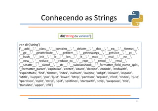 Conhecendo as Strings

                                     dir(‘string ou variavel’)

>>> dir('string')
['__add__', '__class__', '__contains__', '__delattr__', '__doc__', '__eq__', '__format__',
'__ge__', '__getattribute__', '__getitem__', '__getnewargs__', '__getslice__', '__gt__',
'__hash__', '__init__', '__le__', '__len__', '__lt__', '__mod__', '__mul__', '__ne__',
'__new__', '__reduce__', '__reduce_ex__', '__repr__', '__rmod__', '__rmul__',
'__setattr__', '__sizeof__', '__str__', '__subclasshook__', '_formatter_field_name_split',
'_formatter_parser', 'capitalize', 'center', 'count', 'decode', 'encode', 'endswith',
'expandtabs', 'find', 'format', 'index', 'isalnum', 'isalpha', 'isdigit', 'islower', 'isspace',
'istitle', 'isupper', 'join', 'ljust', 'lower', 'lstrip', 'partition', 'replace', 'rfind', 'rindex', 'rjust',
'rpartition', 'rsplit', 'rstrip', 'split', 'splitlines', 'startswith', 'strip', 'swapcase', 'title',
'translate', 'upper', 'zfill']



                                                                                                          22
 