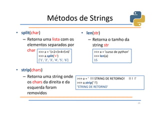 Métodos de Strings
• split(char)                                  • len(str)
   – Retorna uma lista com os                     – Retorna o tamho da
      elementos separados por                       string str
      char >>> a = '1+2+3+4+5+6'                        >>> a = 'curso de python'
            >>> a.split('+')                            >>> len(a)
            ['1', '2', '3', '4', '5', '6']              15

• strip(chars)
   – Retorna uma string onde                 >>> a = ' !!! STRING DE RETORNO!   !! ! !'
      os chars da direita e da               >>> a.strip(' !')
      esquerda foram                         'STRING DE RETORNO'
      removidos

                                                                                          23
 
