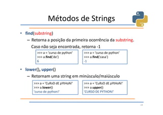 Métodos de Strings
• find(substring)
   – Retorna a posição da primeira ocorrência da substring.
     Caso não seja encontrada, retorna -1
         >>> a = 'curso de python'   >>> a = 'curso de python'
         >>> a.find('de')            >>> a.find('casa')
         6                           -1

• lower(), upper()
   – Retornam uma string em minúsculo/maiúsculo
       >>> a = 'CuRsO dE pYtHoN!'    >>> a = 'CuRsO dE pYtHoN!'
       >>> a.lower()                 >>> a.upper()
       'curso de python!'            'CURSO DE PYTHON!'


                                                                  24
 