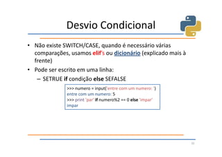 Desvio Condicional
• Não existe SWITCH/CASE, quando é necessário várias
  comparações, usamos elif’s ou dicionário (explicado mais à
  frente)
• Pode ser escrito em uma linha:
   – SETRUE if condição else SEFALSE
              >>> numero = input('entre com um numero: ')
              entre com um numero: 5
              >>> print 'par' if numero%2 == 0 else 'impar'
              impar




                                                               32
 