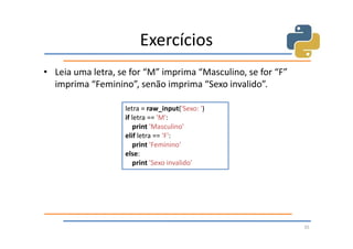 Exercícios
• Leia uma letra, se for “M” imprima “Masculino, se for “F”
  imprima “Feminino”, senão imprima “Sexo invalido”.

                   letra = raw_input('Sexo: ')
                   if letra == 'M':
                       print 'Masculino'
                   elif letra == 'F':
                       print 'Feminino'
                   else:
                       print 'Sexo invalido'




                                                              35
 