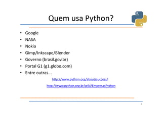 Quem usa Python?
•   Google
•   NASA
•   Nokia
•   Gimp/Inkscape/Blender
•   Governo (brasil.gov.br)
•   Portal G1 (g1.globo.com)
•   Entre outras...
                  http://www.python.org/about/success/
               http://www.python.org.br/wiki/EmpresasPython




                                                              4
 