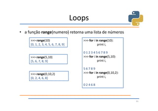 Loops
• a função range(numero) retorna uma lista de números
     >>> range(10)                       >>> for i in range(10):
     [0, 1, 2, 3, 4, 5, 6, 7, 8, 9]                 print i,

                                         0123456789
     >>> range(5,10)                     >>> for i in range(5,10):
     [5, 6, 7, 8, 9]                                print i,

                                         56789
     >>> range(0,10,2)                   >>> for i in range(0,10,2):
     [0, 2, 4, 6, 8]                                print i,

                                         02468



                                                                       41
 