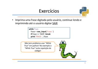Exercícios
• Imprima uma frase digitada pelo usuário, continue lendo e
  imprimindo até o usuário digitar SAIR
               while True:
                frase = raw_input('Frase: ')
                if frase == 'SAIR': break
                print 'FRASE: ', frase


          Não tem problema usar “While
          True” em python! No exemplo o
          “While True” evita repetição de
                     código!




                                                              45
 