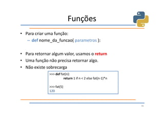 Funções
• Para criar uma função:
   – def nome_da_funcao( parametros ):

• Para retornar algum valor, usamos o return
• Uma função não precisa retornar algo.
• Não existe sobrecarga
              >>> def fat(n):
                        return 1 if n < 2 else fat(n-1)*n

              >>> fat(5)
              120



                                                            46
 