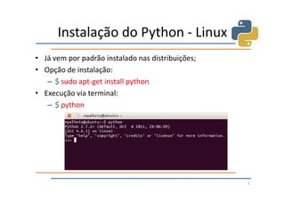 Instalação do Python - Linux
• Já vem por padrão instalado nas distribuições;
• Opção de instalação:
   – $ sudo apt-get install python
• Execução via terminal:
   – $ python




                                                   5
 