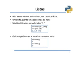 Listas
• Não existe vetores em Python, nós usamos listas
• Uma lista guarda uma seqüência de itens
• São identificadas por colchetes “[ ]”
                      >>> lista = [1,2,3,4,5]
                      >>> print lista
                      [1, 2, 3, 4, 5]


• Os itens podem ser acessados como um vetor
                      >>> lista[0]
                      1
                      >>> lista[4]
                      5


                                                    51
 