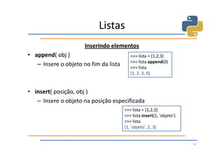 Listas
                      Inserindo elementos
• append( obj )                           >>> lista = [1,2,3]
                                          >>> lista.append(0)
   – Insere o objeto no fim da lista      >>> lista
                                          [1, 2, 3, 0]


• insert( posição, obj )
   – Insere o objeto na posição especificada
                                       >>> lista = [1,2,3]
                                       >>> lista.insert(1, 'objeto')
                                       >>> lista
                                       [1, 'objeto', 2, 3]


                                                                       52
 