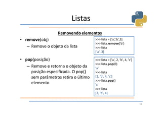 Listas
                   Removendo elementos
• remove(obj)                         >>> lista = ['a','b',3]
                                      >>> lista.remove('b')
   – Remove o objeto da lista         >>> lista
                                      ['a', 3]

• pop(posição)                        >>> lista = ['a', 2, 'b', 4, 'c']
                                      >>> lista.pop(0)
   – Remove e retorna o objeto da     'a'
     posição especificada. O pop()    >>> lista
     sem parâmetros retira o último   [2, 'b', 4, 'c']
                                      >>> lista.pop()
     elemento                         'c'
                                      >>> lista
                                      [2, 'b', 4]


                                                                          53
 
