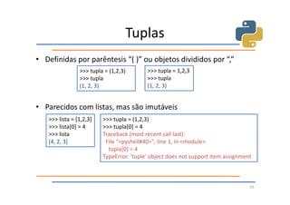 Tuplas
• Definidas por parêntesis “( )” ou objetos divididos por “,”
                >>> tupla = (1,2,3)       >>> tupla = 1,2,3
                >>> tupla                 >>> tupla
                (1, 2, 3)                 (1, 2, 3)


• Parecidos com listas, mas são imutáveis
   >>> lista = [1,2,3]   >>> tupla = (1,2,3)
   >>> lista[0] = 4      >>> tupla[0] = 4
   >>> lista             Traceback (most recent call last):
   [4, 2, 3]              File "<pyshell#40>", line 1, in <module>
                           tupla[0] = 4
                         TypeError: 'tuple' object does not support item assignment



                                                                                  55
 