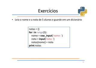 Exercícios
• Leia o nome e a nota de 5 alunos e guarde em um dicionário


              notas = {}
              for i in range(5):
                nome = raw_input('nome: ')
                nota = input('nota: ')
                notas[nome] = nota
              print notas




                                                               62
 