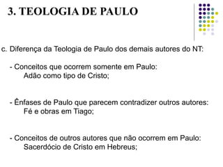 c. Diferença da Teologia de Paulo dos demais autores do NT:
- Conceitos que ocorrem somente em Paulo:
Adão como tipo de Cristo;
- Ênfases de Paulo que parecem contradizer outros autores:
Fé e obras em Tiago;
- Conceitos de outros autores que não ocorrem em Paulo:
Sacerdócio de Cristo em Hebreus;
3. TEOLOGIA DE PAULO
 